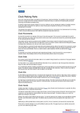 Email:
Subscribe
Clock Making Parts
Since 1971 Clock Parts has been a manufacturer of mechanisms, inserts and dial faces. Our specialty in clock movements
and motors coupled with all the necessary replacement components bring our customers the highest quality, advanced
technology and affordable wholesale pricing.
As a family owned private company located in Culver City, California, we have maintained a tradition of excellent customer
service and quality components. Our quality is a result 40 plus years of experience of being one of the top rated
manufacturers in the world.
This experience has guided us in the designing and engineering of all of our components. Our customers look to us to bring
to them new and inventive products that made their projects and businesses stand out.
Clock Movements
Our Auto Set movement is an example of this type of innovative approach. This movement has eliminated the need for
atomic movements. One reason high torque atomic motors were used in projects was because they automatically adjusted
for the spring and fall time changes.
The problem with the atomic movements was the reliability of their receiver module to receive the spring and fall time
changes and, thereby, make the proper time adjustment. Atomic movements’ receiver module and the AM signal broadcast
has always been troublesome. Our auto set motor solved this problem.
This motor allows our customers to build clocks that can be placed anywhere without the need for the movement to receive
a time broadcast to display accurate time. The Auto Set motor has the daylight saving time changes programmed into the
motor so it occurs automatically. There is no need to receive a radio broadcast. We offer an extensive line of clock
movements.
Our approach as a company goes beyond good engineering and design. A main focus point for us as a company is
customer service. We are always concern on how well we provide customer service to our patrons.
Clock Dials
Our customer service starts with informative videos on our website to help and assist our customers in the proper selection
of motors, hands and dial faces.
Our blog section on our website provides additional information for our customers to read. We couple these informative
blogs and videos with technical telephone support.
Our comprehensive selection of battery operated quartz motors will make sure you have the perfect movement for your DIY
project. This selection includes USA Made Motors. We offer nine different USA movements. These movements are ideal for
the customers who want their project to have the Made in the USA label.
Clock Kits
Our Mini Battery Quartz Movement line is an extensive line ranging from time only motors to high torque motors, pendulum
motors; auto set daylight savings motors, specialty motors, tide motors, chime motors and weather instruments. Whatever
you are looking to accomplish we have the right movement for you or the right clock kit.
Our high torque movements permit you to create a large wall clock. The other movements we offer allow you to create any
type of novelty project such as a trains, kitchen or motorcycle clocks. Our pendulum and chime motors choices include
single and double pendulums.
Clock Hands
Certainly a key factor in building a clock is the choice of hands. A set of hands is both functional as it is cosmetic. We offer a
large selection of hour, minute and second hands.
The selection includes Seiko continuous sweep second hands, a series of antique hands and hands for German high torque
movements. Our hand selection includes different size hands, shape and length. The selection allows you to select the
perfect set of hands for your project.
Different DIY projects require different dial face options. To meet the plethora of DIY designs we provide different dial faces.
We offer round metal dials to square dials. The dial face sizes we provide are the most popular and unique faces on the
market.
Additionally, we offer specialty dials to include; plastic, round tin, 24 hour movement, and reverse time movement dials.
Please visit our dial face webpage to view all the different options we offer. This page may stir your creativity and provide
you with some additional project ideas.
converted by Web2PDFConvert.com
 