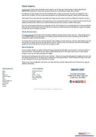 Clock Inserts
Clock Inserts or Fit Ups were introduced to clock makers over 20 years ago. Fitups opened a creative alternative for
hobbyist and professionals. These insert components allow for a contemporary design within a project.
Our selection of inserts stands out from the competition both in quality and diversity. We have just released our new
premium line of inserts. All of our inserts come complete as one self contained component; hands, dial, lens and bezel.
They easily fit into a clock case with a pre-drilled hole. Please view the video to see the complete line of options you have.
The Kits and Assortments category not only provide you with the special elements for your project but also bring forth your
additional creative ideas so that you can add the finishing touches to any project or create a new project.
One of our most popular products is our large wall clock kit. This kit allows you to use large hands up to three and half feet
wide. We offer both and Arabic and Roman Numeral numbering. Complete instructions and telephone support is available
to make sure your DIY project is a success.
Clock Accessories
Our clock accessories include items such as hardware, batteries, pendulum parts, stands, tools, etc… These accessories can
turn a decent project into a great project. For example, having the right tool for the job is sometimes half the battle to
complete the project correctly and easily.
Our minute hand nut drive is one of those tools that make installing a minute hand easy. This tool makes tighten down the
minute hand nut simple and quick. We also teach you how to make your own hour hand tool. We are one of the largest
suppliers of clock components in the world and are happy to help!
New Products
As an innovative company we pride ourselves in bringing new products and ideas to our customers. One such product is
the reverse motor. This product lets you create a special barbershop clock. This unique motor runs in reverse looking
through a mirror you can read the analog time display.
We bring some exciting auto-set motors to your attention. These motors automatically adjust for daylight saving time. We
also develop improvements in dial faces such as reproduction of antique dial faces. The DIY software will bring out the best
in your creativity and you’re your project first in its class!
Thank you for your consideration and look to us to help with all you project needs and be sure to check out our blog for
additional information.
RESOURCES
Home
About
Blog
Contact Us
Affiliate Program
FAQ
Videos
Product Instruction
Ordering Info
Track Order
Returns
Sitemap
CATEGORIES
Movements (Motors)
Hands
Dials
Inserts - Fitups
Kits - Assortments
Clocks Accessories
Desk Set
888-827-2387
Innovation Specialties
11869 Teale Street, Suite 302
Culver City, CA 90230
© 1998 - 2016 Innovation Specialties, Inc., All Rights Reserved.
converted by Web2PDFConvert.com
 