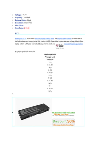 o   Voltage : 11.1V
o   Capacity : 7800mAh
o   Battery Color : Black
o   Condition : Brand New
o   List Price :
o   Now Price: ? 51.99


    QTY.


    Batteryfast.co.uk is an online discount laptop battery store, the inspiron-6400 battery on sales will be
    perfect replacement your original Dell inspiron-6400 . As a global power saler we will stand behind our
    laptop battery full 1 year warranty, 30 days money back and                 secure shopping guarantee.




    Buy now up to 30% discount!.
                                                 Qty.Range(unit)
                                                  Price(per unit)
                                                     Discount
                                                        1~5
                                                      ? 51.99
                                                       30%
                                                       6~10
                                                      ? 49.91
                                                       33%
                                                      11~20
                                                      ? 47.83
                                                       36%
                                                        21+
                                                      ? 45.75
                                                       39%
?




?
 