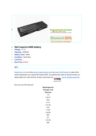 ?




?   Dell inspiron-6400 battery
o   Voltage : 11.1V
o   Capacity : 4400mAh
o   Battery Color : Black
o   Condition : Brand New
o   List Price :
o   Now Price: ? 42.71


    QTY.


    Batteryfast.co.uk is an online discount laptop battery store, the inspiron-6400 battery on sales will be
    perfect replacement your original Dell inspiron-6400 . As a global power saler we will stand behind our
    laptop battery full 1 year warranty, 30 days money back and                 secure shopping guarantee.




    Buy now up to 30% discount!.
                                                 Qty.Range(unit)
                                                  Price(per unit)
                                                     Discount
                                                        1~5
                                                      ? 42.71
                                                       30%
                                                       6~10
                                                      ? 41.00
                                                       33%
                                                      11~20
                                                      ? 39.29
                                                       36%
                                                        21+
                                                      ? 37.58
                                                       39%
 