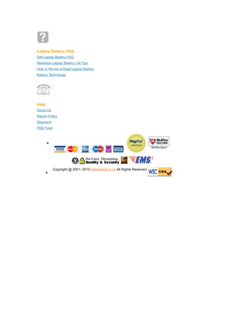Laptop Battery FAQ
Dell Laptop Battery FAQ
Maximize Laptop Battery Life Tips
How to Revive a Dead Laptop Battery
Battery Technology




Help
About Us
Return Policy
Shipment
RSS Feed



       ?




           Copyright @ 2001- 2010 batteryfast.co.uk All Rights Reserved
       ?
 