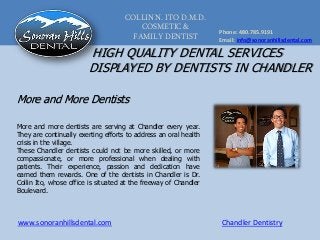 COLLIN N. ITO D.M.D.
COSMETIC &
FAMILY DENTIST
Phone: 480.785.9191
Email: info@sonoranhillsdental.com
www.sonoranhillsdental.com Chandler Dentistry
HIGH QUALITY DENTAL SERVICES
DISPLAYED BY DENTISTS IN CHANDLER
More and more dentists are serving at Chandler every year.
They are continually exerting efforts to address an oral health
crisis in the village.
These Chandler dentists could not be more skilled, or more
compassionate, or more professional when dealing with
patients. Their experience, passion and dedication have
earned them rewards. One of the dentists in Chandler is Dr.
Collin Ito, whose office is situated at the freeway of Chandler
Boulevard.
More and More Dentists
 