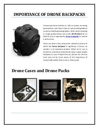 IMPORTANCE OF DRONE BACKPACKS
Unmanned Aerial Vehicles or UAV or drones are being
passionately used these days by aerial photographers
as well as budding photographers. Well, when investing
in a high quality drone such as the DJI Phantom 3, it is
ideal to buy an appropriate drone backpack to protect
it all the time.
There are quite a few accessories related to drones of
which the drone backpack is significant. A drone, no
wonder, is an expensive product. When not in use, it
should be covered and protected using a good quality
backpack or case. People that use drones for the first
time may not be much aware of the importance of
using a high quality drone case or drone pack.
Drone Cases and Drone Packs
 