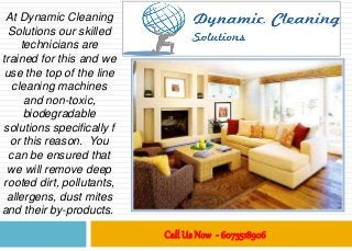Call Us Now - 6073518906
At Dynamic Cleaning
Solutions our skilled
technicians are
trained for this and we
use the top of the line
cleaning machines
and non-toxic,
biodegradable
solutions specifically f
or this reason. You
can be ensured that
we will remove deep
rooted dirt, pollutants,
allergens, dust mites
and their by-products.
 