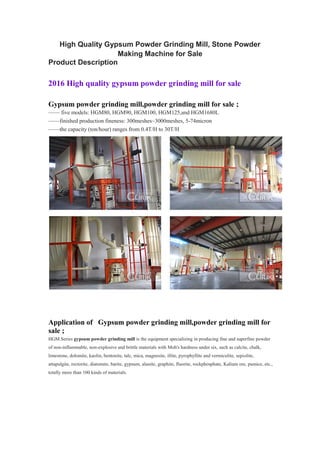 High Quality Gypsum Powder Grinding Mill, Stone Powder
Making Machine for Sale
Product Description
2016 High quality gypsum powder grinding mill for sale
Gypsum powder grinding mill,powder grinding mill for sale ;
—— five models: HGM80, HGM90, HGM100, HGM125,and HGM1680L
——finished production fineness: 300meshes~3000meshes, 5-74micron
——the capacity (ton/hour) ranges from 0.4T/H to 30T/H
Application of Gypsum powder grinding mill,powder grinding mill for
sale ;
HGM Series gypsum powder grinding mill is the equipment specializing in producing fine and superfine powder
of non-inflammable, non-explosive and brittle materials with Moh's hardness under six, such as calcite, chalk,
limestone, dolomite, kaolin, bentonite, talc, mica, magnesite, illite, pyrophyllite and vermiculite, sepiolite,
attapulgite, rectorite, diatomite, barite, gypsum, alunite, graphite, fluorite, rockphosphate, Kalium ore, pumice, etc.,
totally more than 100 kinds of materials.
 