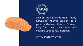 Salmon Meal is made from freshly
harvested Atlantic Salmon at a
plant on the West Coast of Norway.
Only fresh heads, backb...