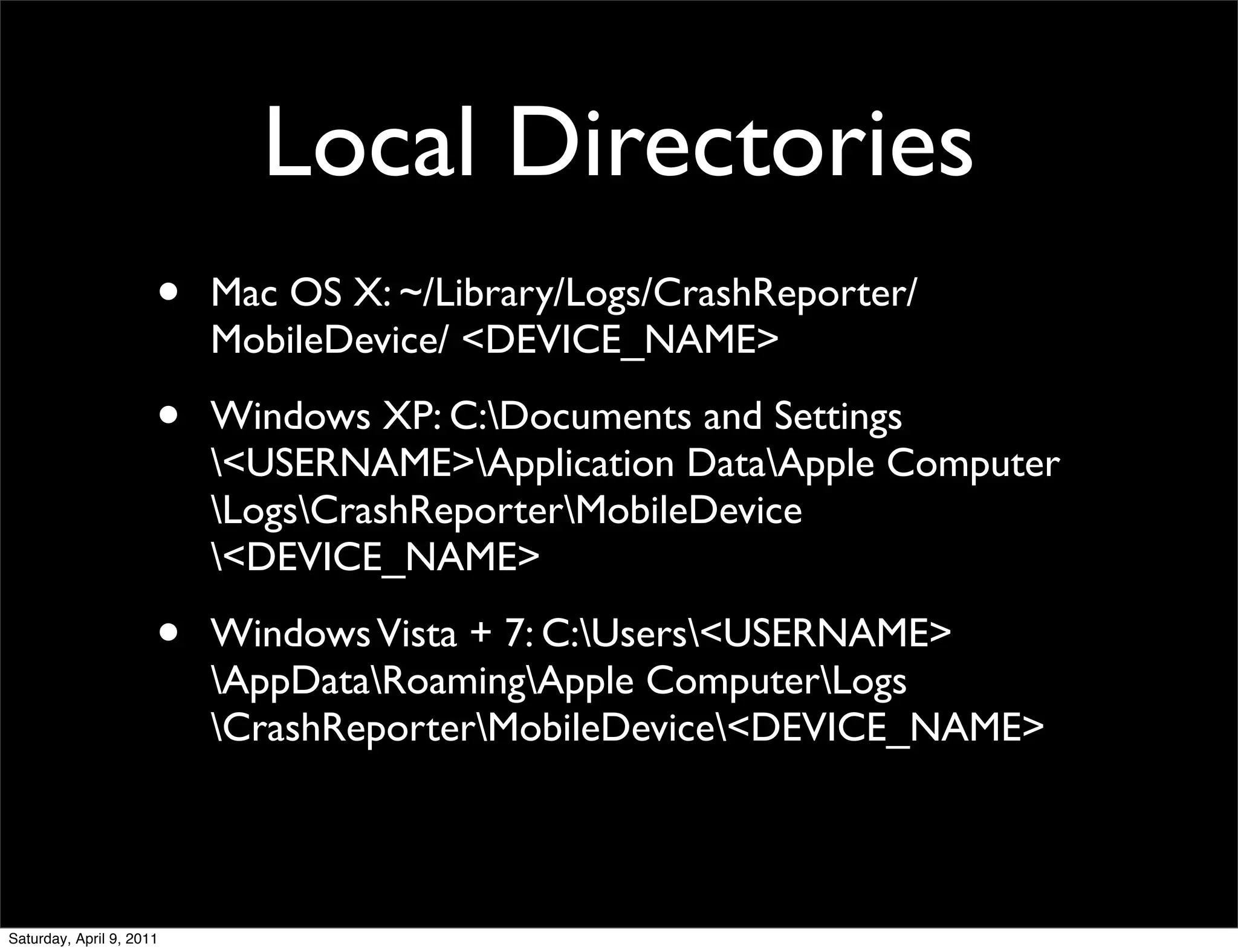 Local Directories
                      •   Mac OS X: ~/Library/Logs/CrashReporter/
                          MobileDevice/ <DEVICE_NAME>

                      •   Windows XP: C:Documents and Settings
                          <USERNAME>Application DataApple Computer
                          LogsCrashReporterMobileDevice
                          <DEVICE_NAME>

                      •   Windows Vista + 7: C:Users<USERNAME>
                          AppDataRoamingApple ComputerLogs
                          CrashReporterMobileDevice<DEVICE_NAME>



Saturday, April 9, 2011
 