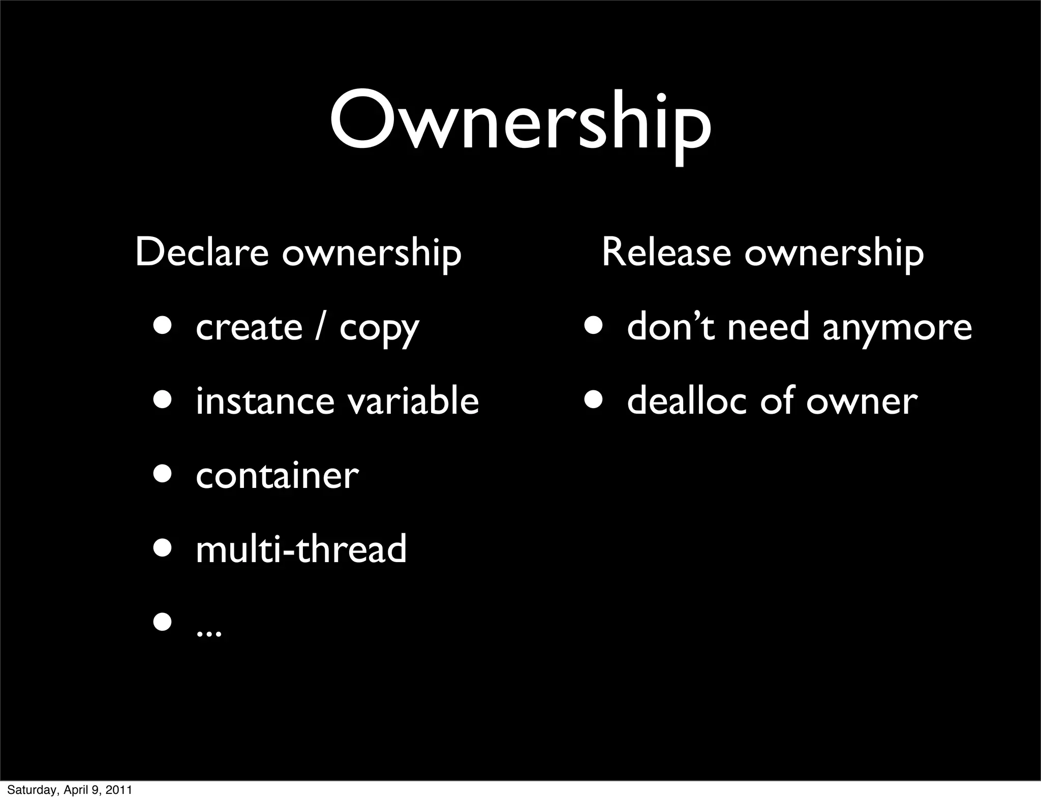 Ownership
                          Declare ownership      Release ownership
                          • create / copy       • don’t need anymore
                          • instance variable   • dealloc of owner
                          • container
                          • multi-thread
                          • ...

Saturday, April 9, 2011
 