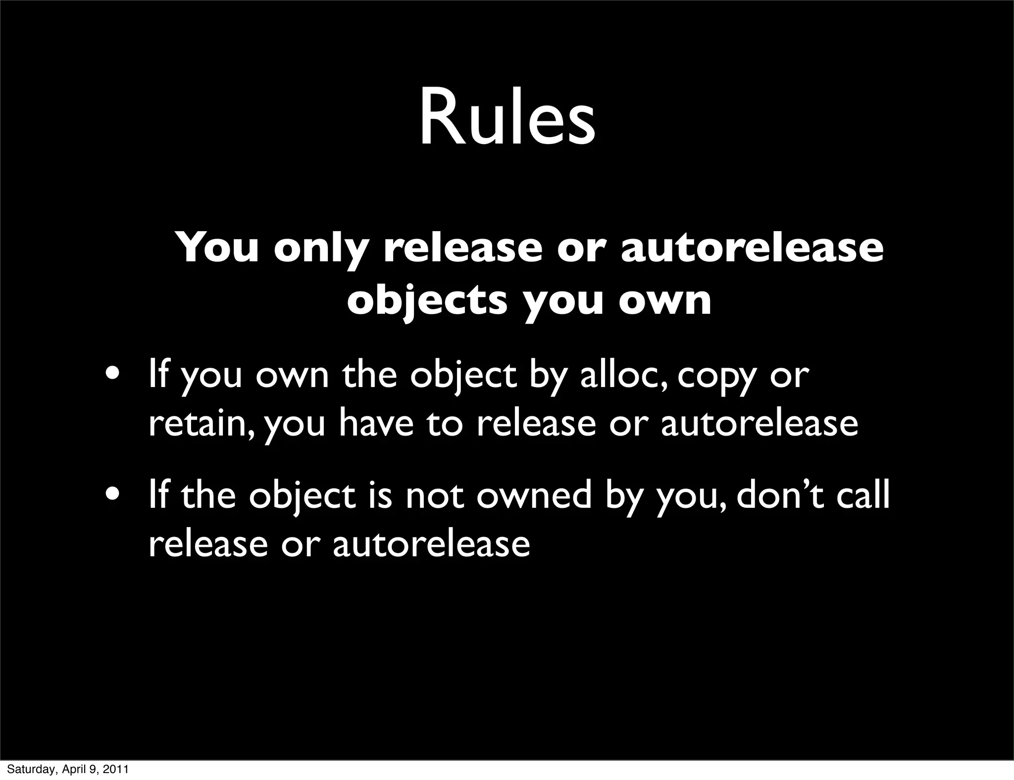 Rules
                           You only release or autorelease
                                  objects you own
                  • If you own the object by alloc, copy or
                          retain, you have to release or autorelease
                  • If the object is not owned by you, don’t call
                          release or autorelease




Saturday, April 9, 2011
 