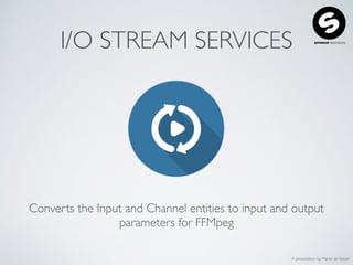 A presentation by Martin de Keijzer
I/O STREAM SERVICES
Converts the Input and Channel entities to input and output
parameters for FFMpeg
 