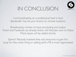 A presentation by Martin de Keijzer
IN CONCLUSION
Live broadcasting on a professional level is hard
Bandwidth may be your enemy on remote locations
Broadcasting consists of input, processing and output
Twitch and Facebook are already there, withYoutube soon to follow
More inputs will be added shortly
Spinnin' Records invested time and resources to give this
away for free, when ﬁxing or adding stuff a PR is much appreciated
 