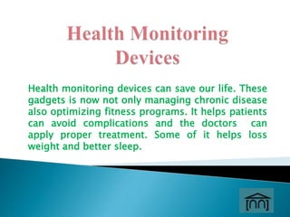 Health monitoring devices can save our life. These
gadgets is now not only managing chronic disease
also optimizing fitness programs. It helps patients
can avoid complications and the doctors can
apply proper treatment. Some of it helps loss
weight and better sleep.
 