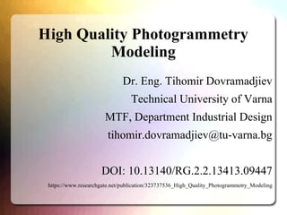 High Quality Photogrammetry
Modeling
Dr. Eng. Tihomir Dovramadjiev
Technical University of Varna
MTF, Department Industrial Design
tihomir.dovramadjiev@tu-varna.bg
DOI: 10.13140/RG.2.2.13413.09447
https://www.researchgate.net/publication/323737536_High_Quality_Photogrammetry_Modeling
 