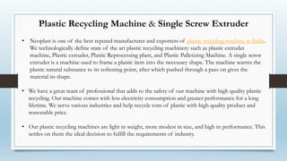 Plastic Recycling Machine & Single Screw Extruder
• Neoplast is one of the best reputed manufacturer and exporters of plastic recycling machine in India.
We technologically define state of the art plastic recycling machinery such as plastic extruder
machine, Plastic extruder, Plastic Reprocessing plant, and Plastic Palletizing Machine. A single screw
extruder is a machine used to frame a plastic item into the necessary shape. The machine warms the
plastic natural substance to its softening point, after which pushed through a pass on gives the
material its shape.
• We have a great team of professional that adds to the safety of our machine with high quality plastic
recycling. Our machine comes with less electricity consumption and greater performance for a long
lifetime. We serve various industries and help recycle tons of plastic with high quality product and
reasonable price.
• Our plastic recycling machines are light in weight, more modest in size, and high in performance. This
settles on them the ideal decision to fulfill the requirements of industry.
 