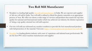Two Roll Mill Manufacurer
• Neoplast is a leading high quality two roll mill manufacturer in India. We are exporter and supplier
of lab two roll mill in India. Two roll mill is utilised to blend the plastics materials at an appropriate
process of heat. We offer our clients a wide range of services and products that match the top class
quality for national and International market which has achieved our industry the distinct reputation
of being a top quality oriented two roll mill exporter.
• Our two roll mill can withstand any weather condition to provide the best manufactured product
with full protection of the material. Visit now: https://www.neoplast.com/products/two-roll-mill
• Neoplast is a leading plastics industry with years of experience and talented team professionals. We
are the best PVC mixer machine manufacturer and supplier.
 