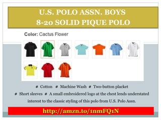 U.S. POLO ASSN. BOYS
8-20 SOLID PIQUE POLO
# Cotton # Machine Wash # Two-button placket
# Short sleeves # A small embroidered logo at the chest lends understated
interest to the classic styling of this polo from U.S. Polo Assn.
http://amzn.to/1nmFQ1Nhttp://amzn.to/1nmFQ1N
 