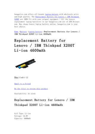 bangprice.com offers all brands laptop battery with wholesale price
and high quality. The Replacement Battery for Lenovo / IBM Thinkpad
X200T are 100% fit with your orignal equipment ! All the Lenovo
replacement laptop batteries in our bangprice.com are of 35% Disount
now. Buy cheap lenovo laptop battery online, bangprice.com is your
best choice.

Home /Battery /Laptop battery /Replacement Battery for Lenovo /
IBM Thinkpad X200T Li-ion 4600mAh


Replacement Battery for
Lenovo / IBM Thinkpad X200T
Li-ion 4600mAh




Sku: ComBtt-22

Email to a Friend

Be the first to review this product

Availability: In stock


Replacement Battery for Lenovo / IBM
Thinkpad X200T Li-ion 4600mAh

Cell Type: Li-ion
Voltage: 14.8V
Capacity: 4600mAh
 