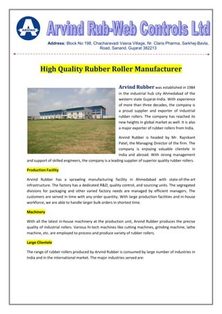 High Quality Rubber Roller Manufacturer
Arvind Rubber was established in 1984
in the industrial hub city Ahmedabad of the
western state Gujarat-India. With experience
of more than three decades, the company is
a proud supplier and exporter of industrial
rubber rollers. The company has reached its
new heights in global market as well. It is also
a major exporter of rubber rollers from India.
Arvind Rubber is headed by Mr. Rajnikant
Patel, the Managing Director of the firm. The
company is enjoying valuable clientele in
India and abroad. With strong management
and support of skilled engineers, the company is a leading supplier of superior quality rubber rollers.
Production Facility
Arvind Rubber has a sprawling manufacturing facility in Ahmedabad with state-of-the-art
infrastructure. The factory has a dedicated R&D, quality control, and sourcing units. The segregated
divisions for packaging and other varied factory needs are managed by efficient managers. The
customers are served in time with any order quantity. With large production facilities and in-house
workforce, we are able to handle larger bulk orders in shortest time.
Machinery
With all the latest in-house machinery at the production unit, Arvind Rubber produces the precise
quality of industrial rollers. Various hi-tech machines like cutting machines, grinding machine, lathe
machine, etc. are employed to process and produce variety of rubber rollers.
Large Clientele
The range of rubber rollers produced by Arvind Rubber is consumed by large number of industries in
India and in the international market. The major industries served are:
Address: Block No 198, Chacharavadi Vasna Village, Nr. Claris Pharma, Sarkhej-Bavla,
Road, Sanand, Gujarat 382213
 