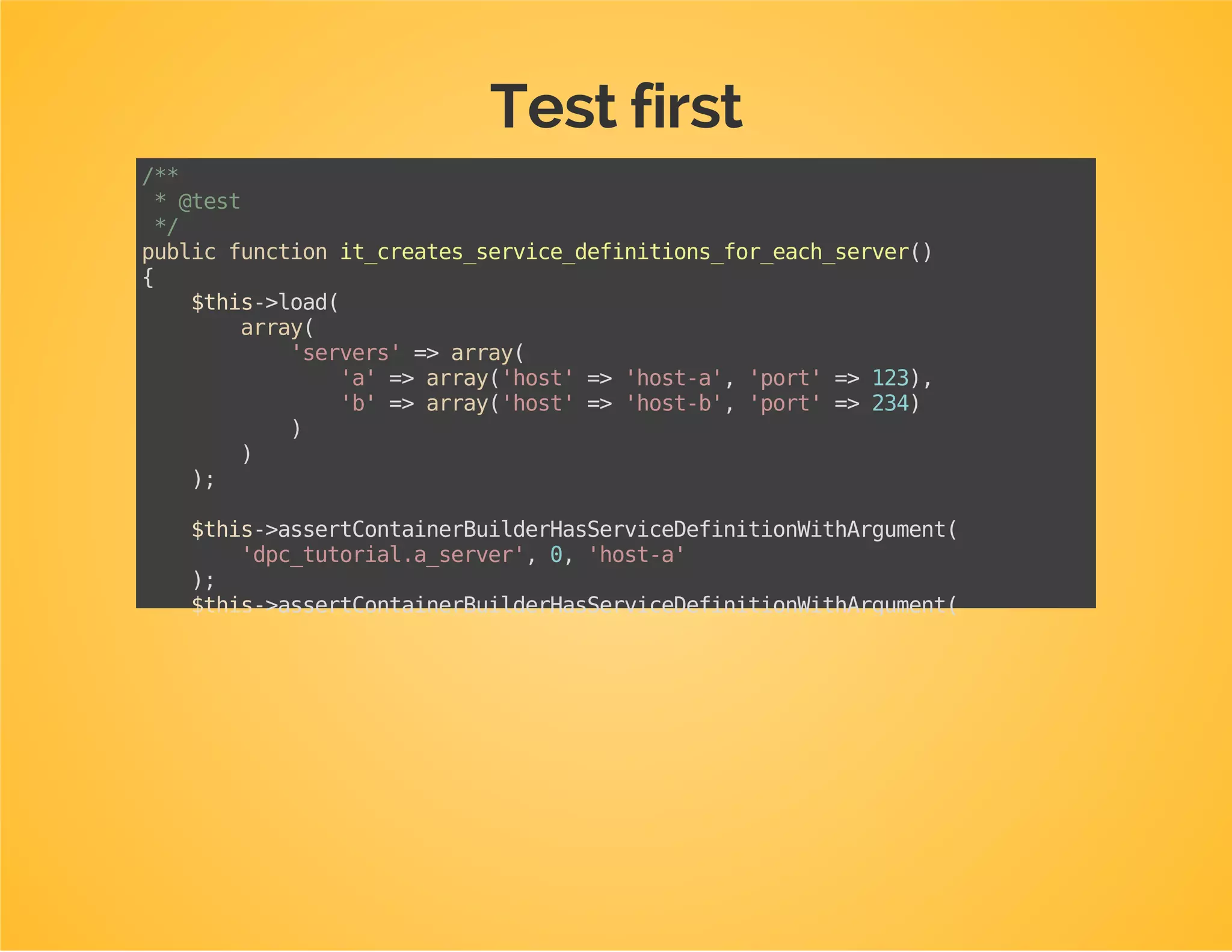 Create a test class for your extension
Directory: Tests/DependencyInjection
Class name: [NameOfTheExtension]Test
Class should extend AbstractExtensionTestCase
Implement getContainerExtensions(): return an
instance of your extension class
namespaceDpcBundleTutorialBundleTestsDependencyInjection;
useDpcBundleTutorialBundleDependencyInjectionDpcTutorialExtension;
useMatthiasSymfonyDependencyInjectionTestPhpUnitAbstractExtensionTestCase;
classDpcTutorialExtensionTestextendsAbstractExtensionTestCase
{
protectedfunctiongetContainerExtensions()
{
returnarray(
newDpcTutorialExtension()
);
}
}
 