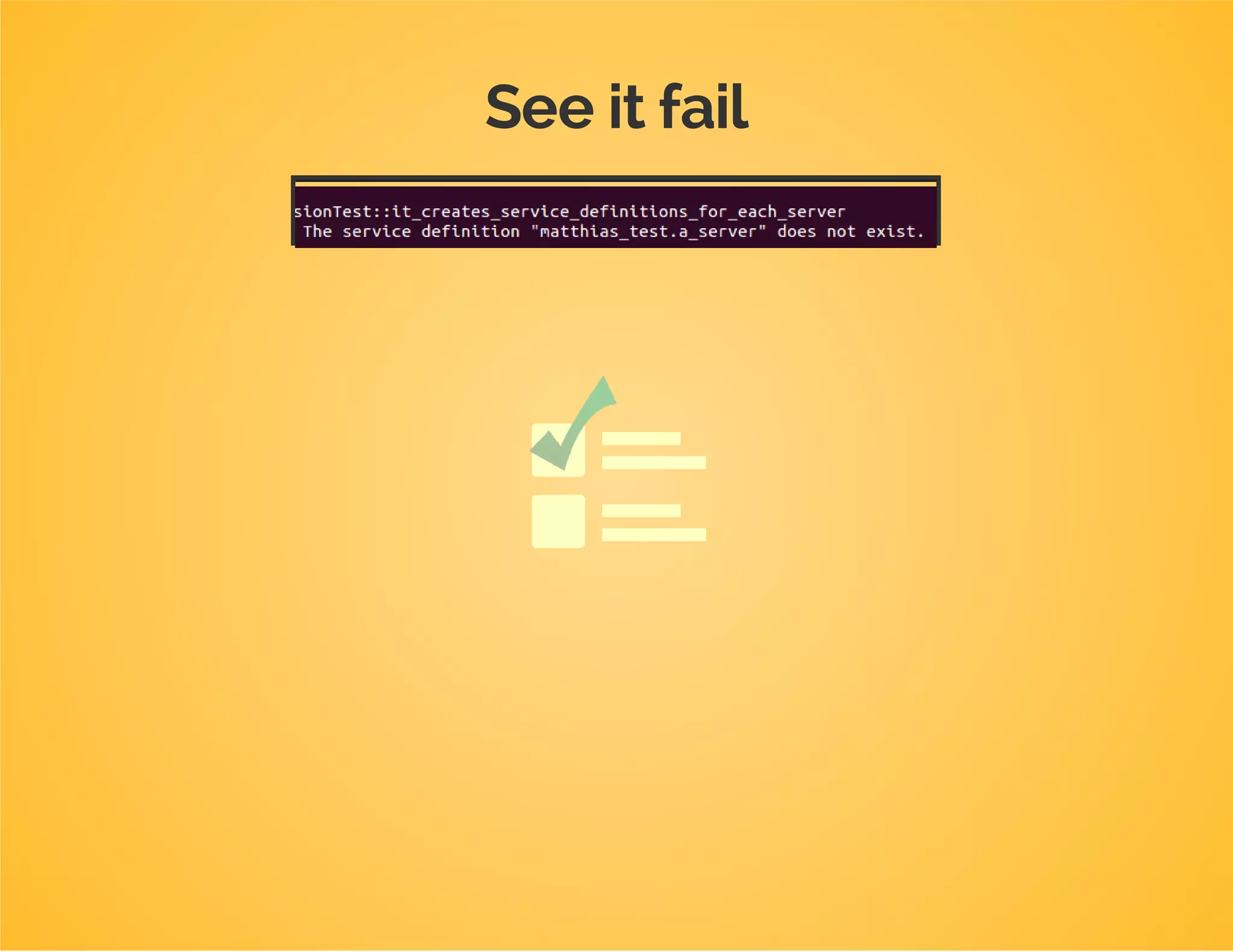Test first
/**
*@test
*/
publicfunctionit_creates_service_definitions_for_each_server()
{
$this->load(
array(
'servers'=>array(
'a'=>array('host'=>'host-a','port'=>123),
'b'=>array('host'=>'host-b','port'=>234)
)
)
);
$this->assertContainerBuilderHasServiceDefinitionWithArgument(
'dpc_tutorial.a_server',0,'host-a'
);
$this->assertContainerBuilderHasServiceDefinitionWithArgument(
'dpc_tutorial.a_server',1,123
);
$this->assertContainerBuilderHasServiceDefinitionWithArgument(
'dpc_tutorial.b_server',0,'host-b'
);
$this->assertContainerBuilderHasServiceDefinitionWithArgument(
'dpc_tutorial.b_server',1,234
);
}
 