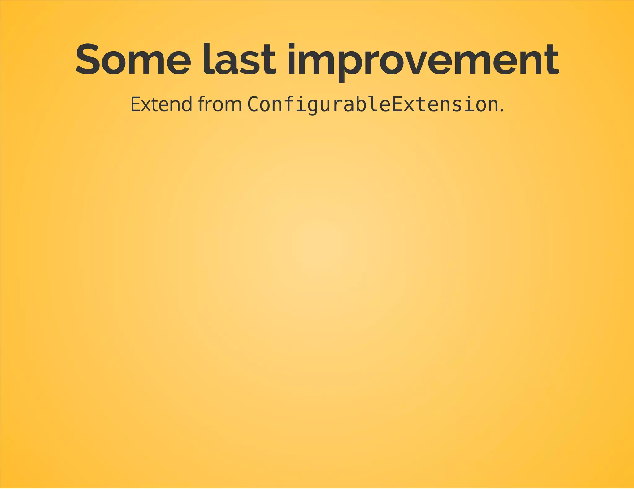 classDpcTutorialExtensionextendsExtension
{
publicfunctionload(array$configs,ContainerBuilder$container)
{
$configuration=$this->getConfiguration($configs,$container);
$config=$this->processConfiguration($configuration,$configs);
...
}
publicfunctiongetConfiguration(array$config,ContainerBuilder$container)
{
returnnewConfiguration($this->getAlias());
}
...
}
Now we are allowed to rename Configurationor put it
somewhere else entirely!
 