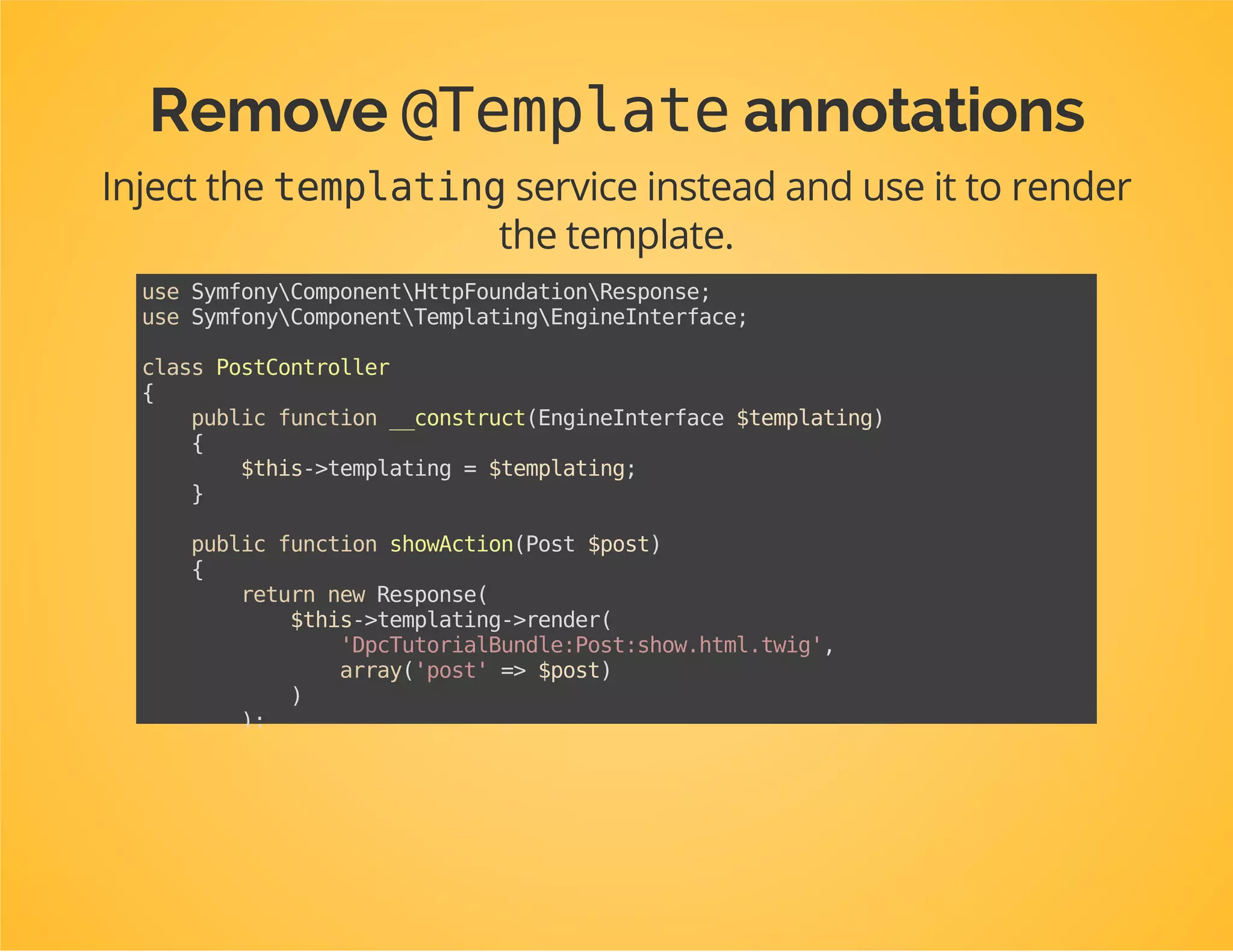 Remove @Routeannotations
Instead: define actual routes in the bundle's routing.yml
file.
Use the service id of the controller instead of its class name.
dpc_tutorial.post_controller.show:
path:/post/{id}/show
defaults:
_controller:dpc_tutorial.post_controller:showAction
 