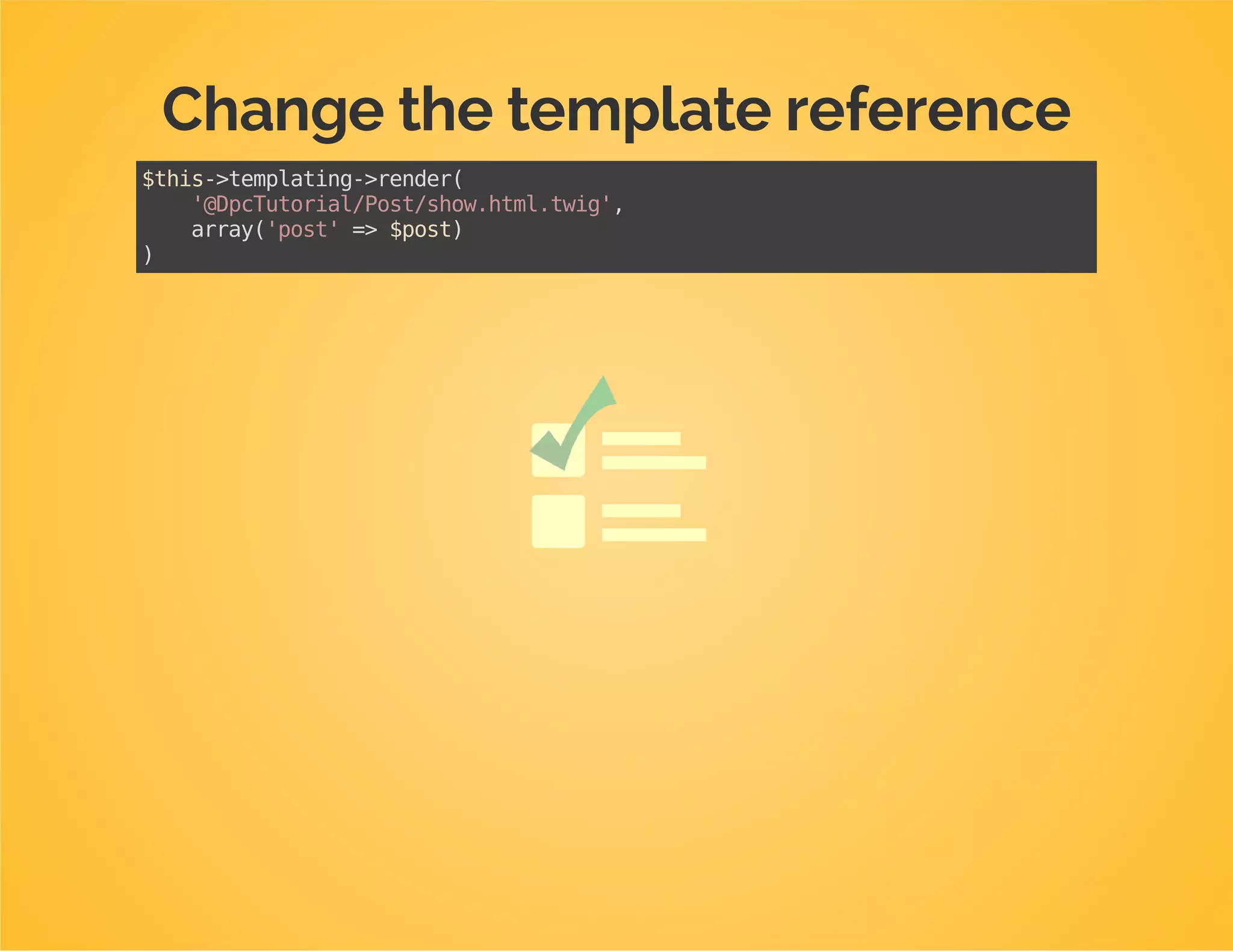 Move the template to the library
E.g. from Dpc/Bundle/TutorialBundle/Resources/views/Post/show.html.twigto
Dpc/Tutorial/View/Post/show.html.twig
 