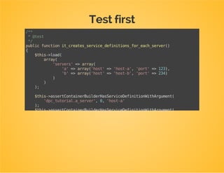 Create a test class for your extension
Directory: Tests/DependencyInjection
Class name: [NameOfTheExtension]Test
Class should extend AbstractExtensionTestCase
Implement getContainerExtensions(): return an
instance of your extension class
namespaceDpcBundleTutorialBundleTestsDependencyInjection;
useDpcBundleTutorialBundleDependencyInjectionDpcTutorialExtension;
useMatthiasSymfonyDependencyInjectionTestPhpUnitAbstractExtensionTestCase;
classDpcTutorialExtensionTestextendsAbstractExtensionTestCase
{
protectedfunctiongetContainerExtensions()
{
returnarray(
newDpcTutorialExtension()
);
}
}
 