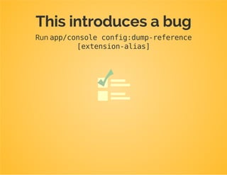 classConfigurationimplementsConfigurationInterface
{
private$alias;
publicfunction__construct($alias)
{
$this->alias=$alias;
}
publicfunctiongetConfigTreeBuilder()
{
$treeBuilder=newTreeBuilder();
$rootNode=$treeBuilder->root($this->alias);
...
}
}
$configuration=newConfiguration($this->getAlias());
 