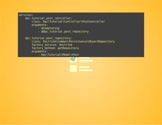 Rewrite the controller to make use
of a repository
useDoctrineCommonPersistenceObjectRepository;
classPostController
{
publicfunction__construct(...,ObjectRepository$postRepository)
{
...
$this->postRepository=$postRepository;
}
publicfunctionshowAction($id)
{
$post=$this->postRepository->find($id);
if(!($postinstanceofPost)){
thrownewNotFoundHttpException();
}
...
}
}
 