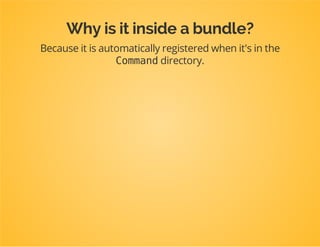 Something like this
useDpcTutorialModelPost;
useSymfonyBundleFrameworkBundleCommandContainerAwareCommand;
useSymfonyComponentConsoleInputInputArgument;
useSymfonyComponentConsoleInputInputInterface;
useSymfonyComponentConsoleOutputOutputInterface;
classCreatePostCommandextendsContainerAwareCommand
{
protectedfunctionconfigure()
{
$this
->setName('post:create')
->addArgument('title',InputArgument::REQUIRED);
}
protectedfunctionexecute(InputInterface$input,OutputInterface$output)
{
$manager=$this->getContainer()
->get('doctrine')
->getManagerForClass('DpcTutorialModelPost');
$post=newPost();
$post->setTitle($input->getArgument('title'));
$manager->persist($post);
$manager->flush();
$output->writeln('Newpostcreated:'.$post->getTitle());
}
}
 