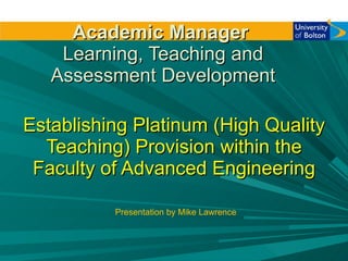Academic Manager   Learning, Teaching and Assessment Development Establishing Platinum (High Quality Teaching) Provision within the Faculty of Advanced Engineering Presentation by Mike Lawrence 