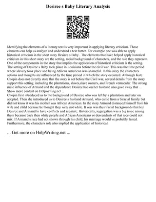 Desiree s Baby Literary Analysis
Identifying the elements of a literary text is very important in applying literary criticism. These
elements can help us analyze and understand a text better. For example one was able to apply
historical criticism in the short story Desiree s Baby . The elements that have helped apply historical
criticism in this short story are the setting, racial background of characters, and the role they represent.
One of the components in the story that implies the application of historical criticism is the setting.
The setting of Desiree s Baby took place in Louisiana before the civil war. This was the time period
where slavery took place and being African American was shameful. In this story the characters
actions and thoughts are influenced by the time period in which the story occurred. Although Kate
Chopin does not directly state that the story is set before the Civil war, several details from the story
support this setting, including the plantations, slaves,slave owners, and French vernacular. The strong
male influence of Armand and the dependence Desiree had on her husband also gave away that ...
Show more content on Helpwriting.net ...
Chopin first introduced us to the background of Desiree who was left by a plantation and later on
adopted. Then she introduced us to Desiree s husband Armand, who came from a biracial family but
did not know it was his mother was African American. In the story Armand distanced himself from his
wife and child because he thought they were not white. It was was their racial backgrounds that led
Desiree and Armand to have conflicts and separate. Historically, segregation was a big issue among
them because back then white people and African Americans or descendants of that race could not
mix. If Armand s race had not shown through his child, his marriage would ve probably lasted.
Furthermore, the characters role also implied the application of historical
... Get more on HelpWriting.net ...
 