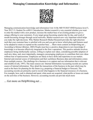 Managing Communication Knowledge and Information –
Managing communication knowledge and information Unit 16 By MD YUSUF HND business level 5,
Year 2012 13, Student No cc00111 Introduction: Market research is very essential whether you want
to enter the market with a new product, increase the market base of an existing product or give a
unique offering to your customers. Every target group becoming smarter day by day, and word of
mouth becoming stronger through social networks, Market research now very important which helps
you make the right decisions. Why Market Research Market Research provides the right direction
such that your customer base is satisfied with you and you get to know which plans and features need
to be adopted to retain or expand on the customer base. ... Show more content on Helpwriting.net ...
According to Kleiner (Kleiner, 2003) People must have a positive disposition to new knowledge if
knowledge is to become effectively integrated in the firm s operations. This positive attitude involves
employees being intellectually curious, willing to explore new ideas, considering possible adoption of
such new ideas, and, most importantly, managers encouraging employees to contribute their new ideas
without fear of repercussions. Employees are likely to have skills and experience to use market.
Internal and external source of information and their usefulness Business data and information comes
from multiple sources. The challenge for a business is to capture and use information that is relevant
and reliable (Cook, 1997). The main sources are: Internal Information Accounting records are a prime
source of internal information. They detail the transactions of the business in the past which may be
used as the basis for planning for the future (e.g. preparing a financial budget or forecast). The
accounting records are primarily used to record what happens to the financial resources of a business.
For example, how cash is obtained and spent; what assets are acquired; what profits or losses are made
on the activities of the business. However, accounting records can provide much more
... Get more on HelpWriting.net ...
 