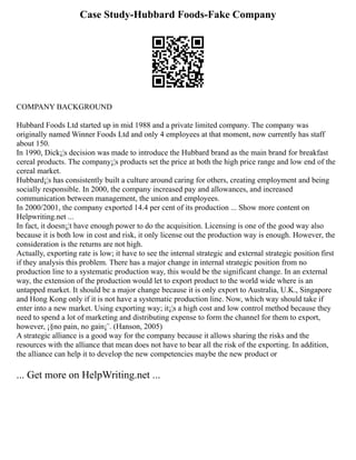 Case Study-Hubbard Foods-Fake Company
COMPANY BACKGROUND
Hubbard Foods Ltd started up in mid 1988 and a private limited company. The company was
originally named Winner Foods Ltd and only 4 employees at that moment, now currently has staff
about 150.
In 1990, Dick¡¦s decision was made to introduce the Hubbard brand as the main brand for breakfast
cereal products. The company¡¦s products set the price at both the high price range and low end of the
cereal market.
Hubbard¡¦s has consistently built a culture around caring for others, creating employment and being
socially responsible. In 2000, the company increased pay and allowances, and increased
communication between management, the union and employees.
In 2000/2001, the company exported 14.4 per cent of its production ... Show more content on
Helpwriting.net ...
In fact, it doesn¡¦t have enough power to do the acquisition. Licensing is one of the good way also
because it is both low in cost and risk, it only license out the production way is enough. However, the
consideration is the returns are not high.
Actually, exporting rate is low; it have to see the internal strategic and external strategic position first
if they analysis this problem. There has a major change in internal strategic position from no
production line to a systematic production way, this would be the significant change. In an external
way, the extension of the production would let to export product to the world wide where is an
untapped market. It should be a major change because it is only export to Australia, U.K., Singapore
and Hong Kong only if it is not have a systematic production line. Now, which way should take if
enter into a new market. Using exporting way; it¡¦s a high cost and low control method because they
need to spend a lot of marketing and distributing expense to form the channel for them to export,
however, ¡§no pain, no gain¡¨. (Hanson, 2005)
A strategic alliance is a good way for the company because it allows sharing the risks and the
resources with the alliance that mean does not have to bear all the risk of the exporting. In addition,
the alliance can help it to develop the new competencies maybe the new product or
... Get more on HelpWriting.net ...
 