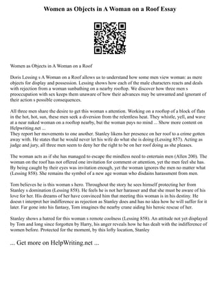 Women as Objects in A Woman on a Roof Essay
Women as Objects in A Woman on a Roof
Doris Lessing s A Woman on a Roof allows us to understand how some men view woman: as mere
objects for display and possession. Lessing shows how each of the male characters reacts and deals
with rejection from a woman sunbathing on a nearby rooftop. We discover how three men s
preoccupation with sex keeps them unaware of how their advances may be unwanted and ignorant of
their action s possible consequences.
All three men share the desire to get this woman s attention. Working on a rooftop of a block of flats
in the hot, hot, sun, these men seek a diversion from the relentless heat. They whistle, yell, and wave
at a near naked woman on a rooftop nearby, but the woman pays no mind ... Show more content on
Helpwriting.net ...
They report her movements to one another. Stanley likens her presence on her roof to a crime gotten
away with. He states that he would never let his wife do what she is doing (Lessing 857). Acting as
judge and jury, all three men seem to deny her the right to be on her roof doing as she pleases.
The woman acts as if she has managed to escape the mindless need to entertain men (Allen 200). The
woman on the roof has not offered one invitation for comment or attention, yet the men feel she has.
By being caught by their eyes was invitation enough, yet the woman ignores the men no matter what
(Lessing 858). She remains the symbol of a new age woman who disdains harassment from men.
Tom believes he is this woman s hero. Throughout the story he sees himself protecting her from
Stanley s domination (Lessing 858). He feels he is not her harasser and that she must be aware of his
love for her. His dreams of her have convinced him that meeting this woman is in his destiny. He
doesn t interpret her indifference as rejection as Stanley does and has no idea how he will suffer for it
later. Far gone into his fantasy, Tom imagines the nearby crane aiding his heroic rescue of her.
Stanley shows a hatred for this woman s remote coolness (Lessing 858). An attitude not yet displayed
by Tom and long since forgotten by Harry, his anger reveals how he has dealt with the indifference of
women before. Protected for the moment, by this lofty location, Stanley
... Get more on HelpWriting.net ...
 