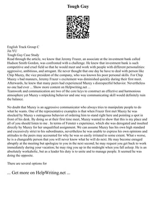 Tough Guy
English Track Group C
Jin YU
Tough Guy Case Study
Read through the article, we know that Jeremy Frazer, an associate at the investment bank called
Hudson Smith Gordon, was confronted with a challenge. He knew that investment bank is such
competitive and cruel field so that he would meet and work with people with different personalities:
aggressive, ambitious, and arrogant. He never thought that one day he have to deal with person like
Chip Mazey, the vice president of the company, who was known his poor personal skills. For Chip
Mazey s bad manners, Jeremy Frazer s excitement was diminished quickly during their first meet.
Afterwards, he knew that many peers had experienced Mazey s disrespectful behavior. Nevertheless
no one had ever ... Show more content on Helpwriting.net ...
Teamwork and communication are two of the core keys to construct an effective and harmonious
atmosphere yet Mazey s nitpicking behavior and one way communicating skill would definitely ruin
the balance.
No doubt that Mazey is an aggressive communicator who always tries to manipulate people to do
what he wants. One of the representative examples is that when Frazer first met Mazey he was
shocked by Mazey s outrageous behavior of ordering him to stand right here and pointing a spot in
front of his desk. By doing so at their first time meet, Mazey wanted to show that this is my place and
all of you should listen to me . In terms of Fenster s experience, which she was derogated and insulted
directly by Mazey for her unqualified assignment. We can assume Mazey has his own high standard
and excessively strict to his subordinates, nevertheless he was unable to express his own opinions and
attitudes to the peers may accounted for why he was so easily irritated to some extent. What s worse,
he is a changeable person that you will never know what he will do next. He may become enraged
abruptly at the meeting but apologize to you in the next second; he may request you get back to work
immediately during your vacation; he may ring you up in the midnight when you fall asleep. He is an
absolutely workaholic, but as a leader his duty is to unite and to manage people. It seemed he was
doing the opposite.
There are several options for
... Get more on HelpWriting.net ...
 