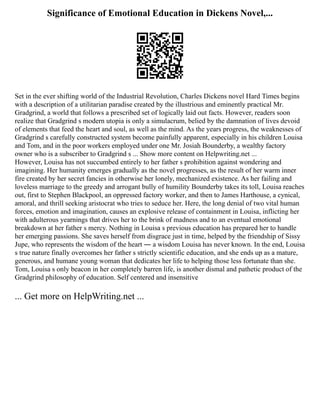 Significance of Emotional Education in Dickens Novel,...
Set in the ever shifting world of the Industrial Revolution, Charles Dickens novel Hard Times begins
with a description of a utilitarian paradise created by the illustrious and eminently practical Mr.
Gradgrind, a world that follows a prescribed set of logically laid out facts. However, readers soon
realize that Gradgrind s modern utopia is only a simulacrum, belied by the damnation of lives devoid
of elements that feed the heart and soul, as well as the mind. As the years progress, the weaknesses of
Gradgrind s carefully constructed system become painfully apparent, especially in his children Louisa
and Tom, and in the poor workers employed under one Mr. Josiah Bounderby, a wealthy factory
owner who is a subscriber to Gradgrind s ... Show more content on Helpwriting.net ...
However, Louisa has not succumbed entirely to her father s prohibition against wondering and
imagining. Her humanity emerges gradually as the novel progresses, as the result of her warm inner
fire created by her secret fancies in otherwise her lonely, mechanized existence. As her failing and
loveless marriage to the greedy and arrogant bully of humility Bounderby takes its toll, Louisa reaches
out, first to Stephen Blackpool, an oppressed factory worker, and then to James Harthouse, a cynical,
amoral, and thrill seeking aristocrat who tries to seduce her. Here, the long denial of two vital human
forces, emotion and imagination, causes an explosive release of containment in Louisa, inflicting her
with adulterous yearnings that drives her to the brink of madness and to an eventual emotional
breakdown at her father s mercy. Nothing in Louisa s previous education has prepared her to handle
her emerging passions. She saves herself from disgrace just in time, helped by the friendship of Sissy
Jupe, who represents the wisdom of the heart ― a wisdom Louisa has never known. In the end, Louisa
s true nature finally overcomes her father s strictly scientific education, and she ends up as a mature,
generous, and humane young woman that dedicates her life to helping those less fortunate than she.
Tom, Louisa s only beacon in her completely barren life, is another dismal and pathetic product of the
Gradgrind philosophy of education. Self centered and insensitive
... Get more on HelpWriting.net ...
 