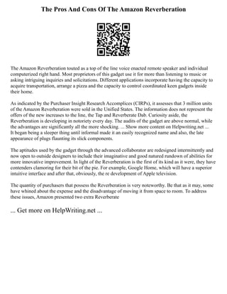 The Pros And Cons Of The Amazon Reverberation
The Amazon Reverberation touted as a top of the line voice enacted remote speaker and individual
computerized right hand. Most proprietors of this gadget use it for more than listening to music or
asking intriguing inquiries and solicitations. Different applications incorporate having the capacity to
acquire transportation, arrange a pizza and the capacity to control coordinated keen gadgets inside
their home.
As indicated by the Purchaser Insight Research Accomplices (CIRPs), it assesses that 3 million units
of the Amazon Reverberation were sold in the Unified States. The information does not represent the
offers of the new increases to the line, the Tap and Reverberate Dab. Curiosity aside, the
Reverberation is developing in notoriety every day. The audits of the gadget are above normal, while
the advantages are significantly all the more shocking. ... Show more content on Helpwriting.net ...
It began being a sleeper thing until informal made it an easily recognized name and also, the late
appearance of plugs flaunting its slick components.
The aptitudes used by the gadget through the advanced collaborator are redesigned intermittently and
now open to outside designers to include their imaginative and good natured rundown of abilities for
more innovative improvement. In light of the Reverberation is the first of its kind as it were, they have
contenders clamoring for their bit of the pie. For example, Google Home, which will have a superior
intuitive interface and after that, obviously, the re development of Apple television.
The quantity of purchasers that possess the Reverberation is very noteworthy. Be that as it may, some
have whined about the expense and the disadvantage of moving it from space to room. To address
these issues, Amazon presented two extra Reverberate
... Get more on HelpWriting.net ...
 