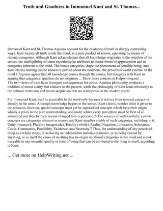 Truth and Goodness in Immanuel Kant and St. Thomas...
Immanuel Kant and St. Thomas Aquinas account for the existence of truth in sharply contrasting
ways. Kant locates all truth inside the mind, as a pure product of reason, operating by means of
rational categories. Although Kant acknowledges that all knowledge originates in the intuition of the
senses, the intelligibility of sense experience he attributes to innate forms of apperception and to
categories inherent to the mind. The innate categories shape the phenomena of sensible being, and
Kant claims nothing can be known or proved about the noumena, the presumed world external to the
mind.1 Aquinas agrees that all knowledge comes through the senses, but disagrees with Kant in
arguing that categorical qualities do not originate ... Show more content on Helpwriting.net ...
The two views of truth have divergent consequences for ethics. Aquinas philosophy produces a
tradition of moral clarity that endures to the present, while the philosophy of Kant leads ultimately to
the cultural relativism and moral skepticism that are widespread in the modern world.
For Immanuel Kant, truth is accessible to the mind only because it derives from rational categories
already in the mind. Although knowledge begins in the senses, Kant claims, besides what is given to
the sensuous intuition, special concepts must yet be superadded concepts which have their origin
wholly a priori in the pure understanding, and under which every perception must be first of all
subsumed and then by their means changed into experience. 6 The sources of such synthetic a priori
concepts are categories inherent in reason, and Kant supplies a table of such categories, including in it:
Unity (measure), Plurality (magnitude), Totality (whole), Reality, Negation, Limitation, Substance,
Cause, Community, Possibility, Existence, and Necessity.7 Thus, the understanding of any perceived
thing as a whole entity, or as having an independent material existence, or as being caused by
anything, or as itself the cause of anything has its origin in rational categories in the mind and is not
traceable to any essential quality or state of being that can be attributed to the thing in itself, according
to Kant.
... Get more on HelpWriting.net ...
 