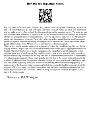 How Did Hip Hop Affect Society
Hip Hop music and the sub genre, Gangster Rap, has deep roots dating back from as early as the 15th
and 16th century but since the mid 1980 s and early 1990 s this sub culture has taken over mainstream
and has had a negative effect on both Hip Hop as a culture and the american society. The word rap was
first used in Brittain and meant to hit or to strike. As the word evolved over the centuries the definition
of the word changed to mean to speak or to talk. The word rap also has many ties to the African griots
dating back thousands of years ago. These griots where the village storytellers that would pass down
the history of their family through story and song as well as communicate current local events to the
people of the village. These African ... Show more content on Helpwriting.net ...
This was very similar to today s emceeing techniques of getting the crowd involved. Not only did the
singing become a way to cope with the hardships but they also used a type of rapping to communicate
to each other while their owner or master was present. The slaves had to learn to speak in a broken
very fast paced way of speaking and they taught themselves how to play on words and communicate
to each other making sure they were the only ones able to understand the conversation. Since then this
way of communicating evolved into a very popular musical style in the United States and around the
world as Hip Hop and Rap. The commercial music industry has since greatly profited off of this style
and form of music grossing nearly one billion dollars annually. Due to the increased popularity of
gangster rap in the American culture, many people of all ages misunderstand the meaning behind this
subgenre of Hip Hop music, whether it be the young kids and teens glorifying the violence and drug
use or the politicians of the 1980 s and 1990 s not really hearing what was really being said in this
newly developing music
... Get more on HelpWriting.net ...
 