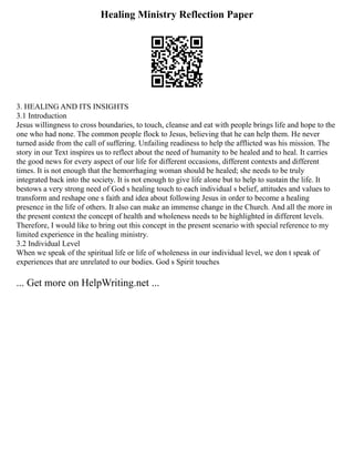 Healing Ministry Reflection Paper
3. HEALING AND ITS INSIGHTS
3.1 Introduction
Jesus willingness to cross boundaries, to touch, cleanse and eat with people brings life and hope to the
one who had none. The common people flock to Jesus, believing that he can help them. He never
turned aside from the call of suffering. Unfailing readiness to help the afflicted was his mission. The
story in our Text inspires us to reflect about the need of humanity to be healed and to heal. It carries
the good news for every aspect of our life for different occasions, different contexts and different
times. It is not enough that the hemorrhaging woman should be healed; she needs to be truly
integrated back into the society. It is not enough to give life alone but to help to sustain the life. It
bestows a very strong need of God s healing touch to each individual s belief, attitudes and values to
transform and reshape one s faith and idea about following Jesus in order to become a healing
presence in the life of others. It also can make an immense change in the Church. And all the more in
the present context the concept of health and wholeness needs to be highlighted in different levels.
Therefore, I would like to bring out this concept in the present scenario with special reference to my
limited experience in the healing ministry.
3.2 Individual Level
When we speak of the spiritual life or life of wholeness in our individual level, we don t speak of
experiences that are unrelated to our bodies. God s Spirit touches
... Get more on HelpWriting.net ...
 