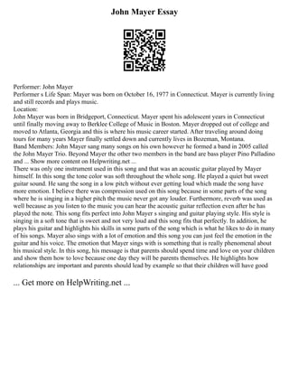 John Mayer Essay
Performer: John Mayer
Performer s Life Span: Mayer was born on October 16, 1977 in Connecticut. Mayer is currently living
and still records and plays music.
Location:
John Mayer was born in Bridgeport, Connecticut. Mayer spent his adolescent years in Connecticut
until finally moving away to Berklee College of Music in Boston. Mayer dropped out of college and
moved to Atlanta, Georgia and this is where his music career started. After traveling around doing
tours for many years Mayer finally settled down and currently lives in Bozeman, Montana.
Band Members: John Mayer sang many songs on his own however he formed a band in 2005 called
the John Mayer Trio. Beyond Mayer the other two members in the band are bass player Pino Palladino
and ... Show more content on Helpwriting.net ...
There was only one instrument used in this song and that was an acoustic guitar played by Mayer
himself. In this song the tone color was soft throughout the whole song. He played a quiet but sweet
guitar sound. He sang the song in a low pitch without ever getting loud which made the song have
more emotion. I believe there was compression used on this song because in some parts of the song
where he is singing in a higher pitch the music never got any louder. Furthermore, reverb was used as
well because as you listen to the music you can hear the acoustic guitar reflection even after he has
played the note. This song fits perfect into John Mayer s singing and guitar playing style. His style is
singing in a soft tone that is sweet and not very loud and this song fits that perfectly. In addition, he
plays his guitar and highlights his skills in some parts of the song which is what he likes to do in many
of his songs. Mayer also sings with a lot of emotion and this song you can just feel the emotion in the
guitar and his voice. The emotion that Mayer sings with is something that is really phenomenal about
his musical style. In this song, his message is that parents should spend time and love on your children
and show them how to love because one day they will be parents themselves. He highlights how
relationships are important and parents should lead by example so that their children will have good
... Get more on HelpWriting.net ...
 
