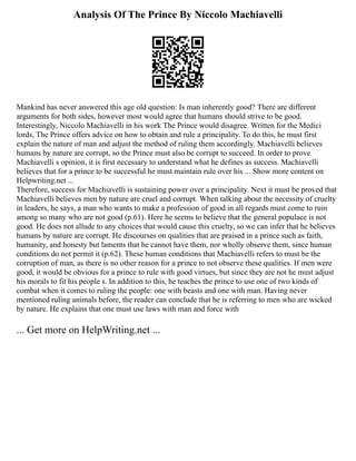 Analysis Of The Prince By Niccolo Machiavelli
Mankind has never answered this age old question: Is man inherently good? There are different
arguments for both sides, however most would agree that humans should strive to be good.
Interestingly, Niccolo Machiavelli in his work The Prince would disagree. Written for the Medici
lords, The Prince offers advice on how to obtain and rule a principality. To do this, he must first
explain the nature of man and adjust the method of ruling them accordingly. Machiavelli believes
humans by nature are corrupt, so the Prince must also be corrupt to succeed. In order to prove
Machiavelli s opinion, it is first necessary to understand what he defines as success. Machiavelli
believes that for a prince to be successful he must maintain rule over his ... Show more content on
Helpwriting.net ...
Therefore, success for Machiavelli is sustaining power over a principality. Next it must be proved that
Machiavelli believes men by nature are cruel and corrupt. When talking about the necessity of cruelty
in leaders, he says, a man who wants to make a profession of good in all regards must come to ruin
among so many who are not good (p.61). Here he seems to believe that the general populace is not
good. He does not allude to any choices that would cause this cruelty, so we can infer that he believes
humans by nature are corrupt. He discourses on qualities that are praised in a prince such as faith,
humanity, and honesty but laments that he cannot have them, nor wholly observe them, since human
conditions do not permit it (p.62). These human conditions that Machiavelli refers to must be the
corruption of man, as there is no other reason for a prince to not observe these qualities. If men were
good, it would be obvious for a prince to rule with good virtues, but since they are not he must adjust
his morals to fit his people s. In addition to this, he teaches the prince to use one of two kinds of
combat when it comes to ruling the people: one with beasts and one with man. Having never
mentioned ruling animals before, the reader can conclude that he is referring to men who are wicked
by nature. He explains that one must use laws with man and force with
... Get more on HelpWriting.net ...
 