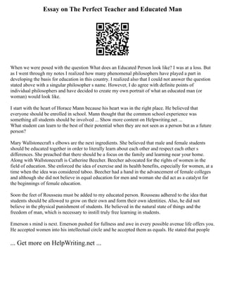 Essay on The Perfect Teacher and Educated Man
When we were posed with the question What does an Educated Person look like? I was at a loss. But
as I went through my notes I realized how many phenomenal philosophers have played a part in
developing the basis for education in this country. I realized also that I could not answer the question
stated above with a singular philosopher s name. However, I do agree with definite points of
individual philosophers and have decided to create my own portrait of what an educated man (or
woman) would look like.
I start with the heart of Horace Mann because his heart was in the right place. He believed that
everyone should be enrolled in school. Mann thought that the common school experience was
something all students should be involved ... Show more content on Helpwriting.net ...
What student can learn to the best of their potential when they are not seen as a person but as a future
person?
Mary Wallstonecraft s elbows are the next ingredients. She believed that male and female students
should be educated together in order to literally learn about each other and respect each other s
differences. She preached that there should be a focus on the family and learning near your home.
Along with Wallstonecraft is Catherine Beecher. Beecher advocated for the rights of women in the
field of education. She enforced the idea of exercise and its health benefits, especially for women, at a
time when the idea was considered taboo. Beecher had a hand in the advancement of female colleges
and although she did not believe in equal education for men and woman she did act as a catalyst for
the beginnings of female education.
Soon the feet of Rousseau must be added to my educated person. Rousseau adhered to the idea that
students should be allowed to grow on their own and form their own identities. Also, he did not
believe in the physical punishment of students. He believed in the natural state of things and the
freedom of man, which is necessary to instill truly free learning in students.
Emerson s mind is next. Emerson pushed for fullness and awe in every possible avenue life offers you.
He accepted women into his intellectual circle and he accepted them as equals. He stated that people
... Get more on HelpWriting.net ...
 