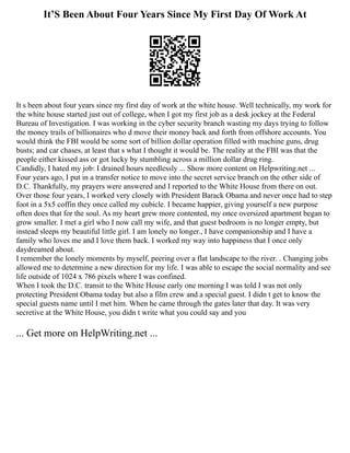 It’S Been About Four Years Since My First Day Of Work At
It s been about four years since my first day of work at the white house. Well technically, my work for
the white house started just out of college, when I got my first job as a desk jockey at the Federal
Bureau of Investigation. I was working in the cyber security branch wasting my days trying to follow
the money trails of billionaires who d move their money back and forth from offshore accounts. You
would think the FBI would be some sort of billion dollar operation filled with machine guns, drug
busts; and car chases, at least that s what I thought it would be. The reality at the FBI was that the
people either kissed ass or got lucky by stumbling across a million dollar drug ring.
Candidly, I hated my job: I drained hours needlessly ... Show more content on Helpwriting.net ...
Four years ago, I put in a transfer notice to move into the secret service branch on the other side of
D.C. Thankfully, my prayers were answered and I reported to the White House from there on out.
Over those four years, I worked very closely with President Barack Obama and never once had to step
foot in a 5x5 coffin they once called my cubicle. I became happier, giving yourself a new purpose
often does that for the soul. As my heart grew more contented, my once oversized apartment began to
grow smaller. I met a girl who I now call my wife, and that guest bedroom is no longer empty, but
instead sleeps my beautiful little girl. I am lonely no longer., I have companionship and I have a
family who loves me and I love them back. I worked my way into happiness that I once only
daydreamed about.
I remember the lonely moments by myself, peering over a flat landscape to the river. . Changing jobs
allowed me to determine a new direction for my life. I was able to escape the social normality and see
life outside of 1024 x 786 pixels where I was confined.
When I took the D.C. transit to the White House early one morning I was told I was not only
protecting President Obama today but also a film crew and a special guest. I didn t get to know the
special guests name until I met him. When he came through the gates later that day. It was very
secretive at the White House, you didn t write what you could say and you
... Get more on HelpWriting.net ...
 