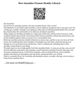 How Smoothies Promote Healthy Lifestyle
Our Smoothies
Everyone loves smoothies and has a favorite smoothie flavor; what s yours?
The popularity of our freshly made smoothies, with no additives and preservatives, has gone viral. Not
so long ago, a number of people were opting for other types of refreshing health drinks; this was until
they learned about the real benefits of our delicious all natural smoothies.
Today, people are including smoothies as a major part of their diet, and the reason is because of the
countless benefits they provide. Fresh Factor offers the best smoothies without any preservatives and
are the healthiest options when you want to live, eat and drink clean.
Delicious smoothies promote a healthy lifestyle in so many ways, and this is our core focus at Fresh
Factor. Our mouthwatering, fresh smoothies will indulge your taste buds, which has been proven
through our ever growing reviews and fan base. There is nothing more refreshing than a fresh
smoothie custom made to your liking.
We pride ourselves on our high quality fresh fruit smoothie drinks. As soon as you take a sip, you will
taste the difference and realize what separates a real Fresh Factor smoothie from the other guys who
use purees and preservatives. Fresh Factor smoothies, with no artificial flavors, taste wonderful,
energize and refresh you throughout your day before, during and after your workout.
There is a smoothie flavor for everybody and absolutely anyone, no matter what age, you can enjoy a
Fresh Factor smoothie that is
... Get more on HelpWriting.net ...
 