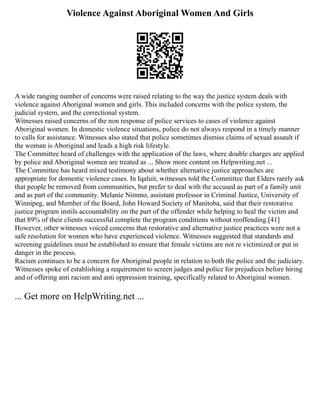 Violence Against Aboriginal Women And Girls
A wide ranging number of concerns were raised relating to the way the justice system deals with
violence against Aboriginal women and girls. This included concerns with the police system, the
judicial system, and the correctional system.
Witnesses raised concerns of the non response of police services to cases of violence against
Aboriginal women. In domestic violence situations, police do not always respond in a timely manner
to calls for assistance. Witnesses also stated that police sometimes dismiss claims of sexual assault if
the woman is Aboriginal and leads a high risk lifestyle.
The Committee heard of challenges with the application of the laws, where double charges are applied
by police and Aboriginal women are treated as ... Show more content on Helpwriting.net ...
The Committee has heard mixed testimony about whether alternative justice approaches are
appropriate for domestic violence cases. In Iqaluit, witnesses told the Committee that Elders rarely ask
that people be removed from communities, but prefer to deal with the accused as part of a family unit
and as part of the community. Melanie Nimmo, assistant professor in Criminal Justice, University of
Winnipeg, and Member of the Board, John Howard Society of Manitoba, said that their restorative
justice program instils accountability on the part of the offender while helping to heal the victim and
that 89% of their clients successful complete the program conditions without reoffending.[41]
However, other witnesses voiced concerns that restorative and alternative justice practices were not a
safe resolution for women who have experienced violence. Witnesses suggested that standards and
screening guidelines must be established to ensure that female victims are not re victimized or put in
danger in the process.
Racism continues to be a concern for Aboriginal people in relation to both the police and the judiciary.
Witnesses spoke of establishing a requirement to screen judges and police for prejudices before hiring
and of offering anti racism and anti oppression training, specifically related to Aboriginal women.
... Get more on HelpWriting.net ...
 