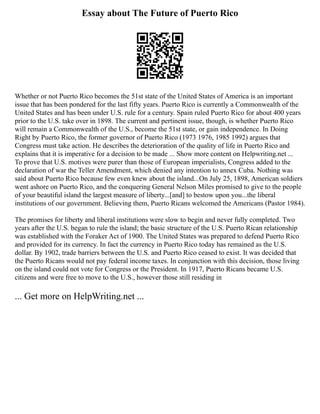 Essay about The Future of Puerto Rico
Whether or not Puerto Rico becomes the 51st state of the United States of America is an important
issue that has been pondered for the last fifty years. Puerto Rico is currently a Commonwealth of the
United States and has been under U.S. rule for a century. Spain ruled Puerto Rico for about 400 years
prior to the U.S. take over in 1898. The current and pertinent issue, though, is whether Puerto Rico
will remain a Commonwealth of the U.S., become the 51st state, or gain independence. In Doing
Right by Puerto Rico, the former governor of Puerto Rico (1973 1976, 1985 1992) argues that
Congress must take action. He describes the deterioration of the quality of life in Puerto Rico and
explains that it is imperative for a decision to be made ... Show more content on Helpwriting.net ...
To prove that U.S. motives were purer than those of European imperialists, Congress added to the
declaration of war the Teller Amendment, which denied any intention to annex Cuba. Nothing was
said about Puerto Rico because few even knew about the island...On July 25, 1898, American soldiers
went ashore on Puerto Rico, and the conquering General Nelson Miles promised to give to the people
of your beautiful island the largest measure of liberty...[and] to bestow upon you...the liberal
institutions of our government. Believing them, Puerto Ricans welcomed the Americans (Pastor 1984).
The promises for liberty and liberal institutions were slow to begin and never fully completed. Two
years after the U.S. began to rule the island; the basic structure of the U.S. Puerto Rican relationship
was established with the Foraker Act of 1900. The United States was prepared to defend Puerto Rico
and provided for its currency. In fact the currency in Puerto Rico today has remained as the U.S.
dollar. By 1902, trade barriers between the U.S. and Puerto Rico ceased to exist. It was decided that
the Puerto Ricans would not pay federal income taxes. In conjunction with this decision, those living
on the island could not vote for Congress or the President. In 1917, Puerto Ricans became U.S.
citizens and were free to move to the U.S., however those still residing in
... Get more on HelpWriting.net ...
 