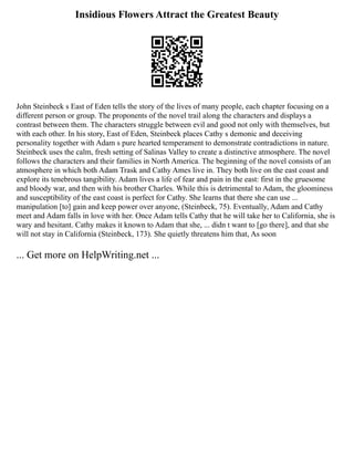 Insidious Flowers Attract the Greatest Beauty
John Steinbeck s East of Eden tells the story of the lives of many people, each chapter focusing on a
different person or group. The proponents of the novel trail along the characters and displays a
contrast between them. The characters struggle between evil and good not only with themselves, but
with each other. In his story, East of Eden, Steinbeck places Cathy s demonic and deceiving
personality together with Adam s pure hearted temperament to demonstrate contradictions in nature.
Steinbeck uses the calm, fresh setting of Salinas Valley to create a distinctive atmosphere. The novel
follows the characters and their families in North America. The beginning of the novel consists of an
atmosphere in which both Adam Trask and Cathy Ames live in. They both live on the east coast and
explore its tenebrous tangibility. Adam lives a life of fear and pain in the east: first in the gruesome
and bloody war, and then with his brother Charles. While this is detrimental to Adam, the gloominess
and susceptibility of the east coast is perfect for Cathy. She learns that there she can use ...
manipulation [to] gain and keep power over anyone, (Steinbeck, 75). Eventually, Adam and Cathy
meet and Adam falls in love with her. Once Adam tells Cathy that he will take her to California, she is
wary and hesitant. Cathy makes it known to Adam that she, ... didn t want to [go there], and that she
will not stay in California (Steinbeck, 173). She quietly threatens him that, As soon
... Get more on HelpWriting.net ...
 